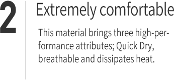 ２｜Extremely comfortable This material brings three high-performance attributes; Quick Dry, breathable and dissipates heat.