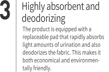 ３｜Highly absorbent and deodorizing The product is equipped with a replaceable pad that rapidly absorbs light amounts of urination and also deodorizes the fabric. This makes it both economical and environmentally friendly.