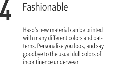 ４｜Fashionable Haso’s new material can be printed with many different colors and patterns. Personalize you look, and say goodbye to the usual dull colors of incontinence underwear.