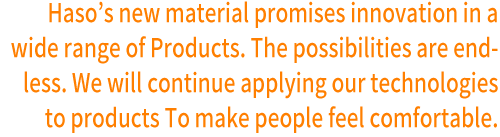 Haso’s new material promises innovation in a wide range of Products. The possibilities are endless. We will continue applying our technologies to products To make people feel comfortable. 