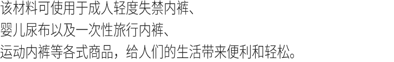 该材料可使用于成人轻度失禁内裤、婴儿尿布以及一次性旅行内裤、运动内裤等各式商品，给人们的生活带来便利和轻松。