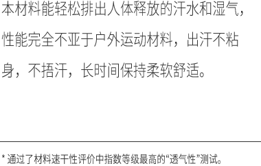 本材料能轻松排出人体释放的汗水和湿气，性能完全不亚于户外运动材料，出汗不粘身，不捂汗，长时间保持柔软舒适。*通过了材料速干性评价中指数等级最高的“透气性”测试。